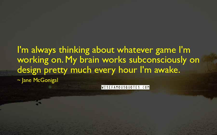 Jane McGonigal Quotes: I'm always thinking about whatever game I'm working on. My brain works subconsciously on design pretty much every hour I'm awake.