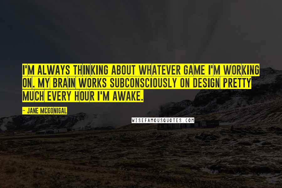Jane McGonigal Quotes: I'm always thinking about whatever game I'm working on. My brain works subconsciously on design pretty much every hour I'm awake.