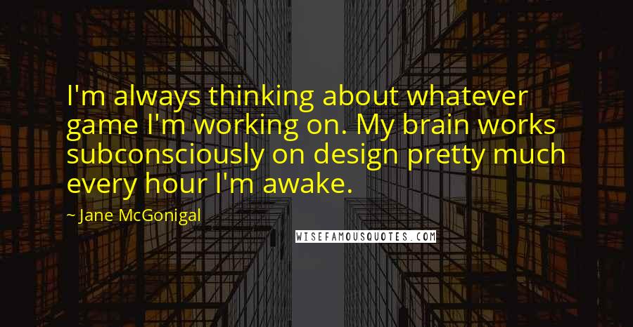 Jane McGonigal Quotes: I'm always thinking about whatever game I'm working on. My brain works subconsciously on design pretty much every hour I'm awake.