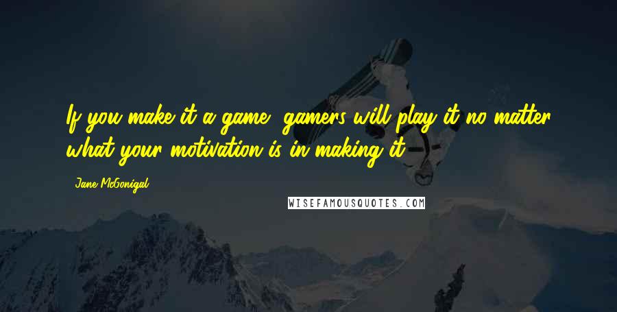 Jane McGonigal Quotes: If you make it a game, gamers will play it no matter what your motivation is in making it.
