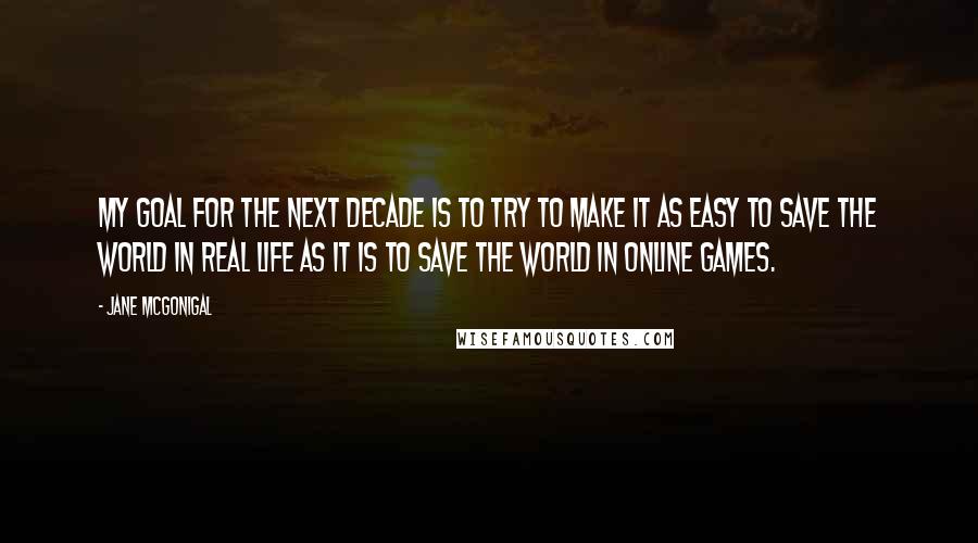 Jane McGonigal Quotes: My goal for the next decade is to try to make it as easy to save the world in real life as it is to save the world in online games.