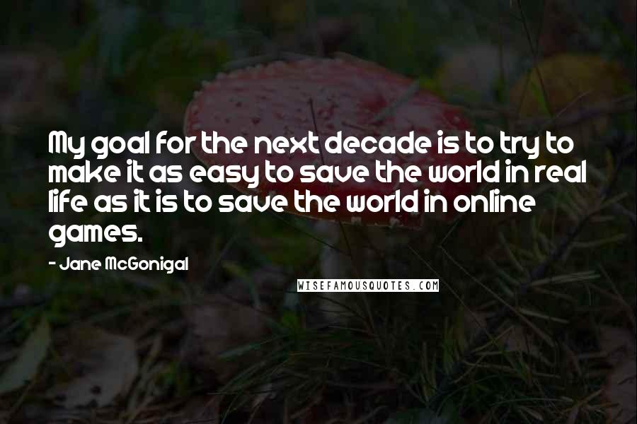 Jane McGonigal Quotes: My goal for the next decade is to try to make it as easy to save the world in real life as it is to save the world in online games.