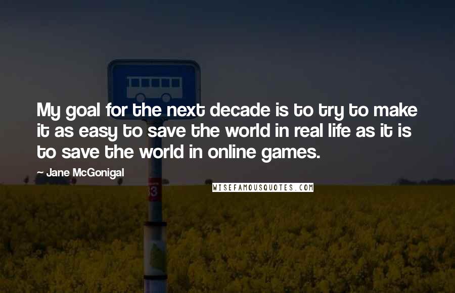 Jane McGonigal Quotes: My goal for the next decade is to try to make it as easy to save the world in real life as it is to save the world in online games.