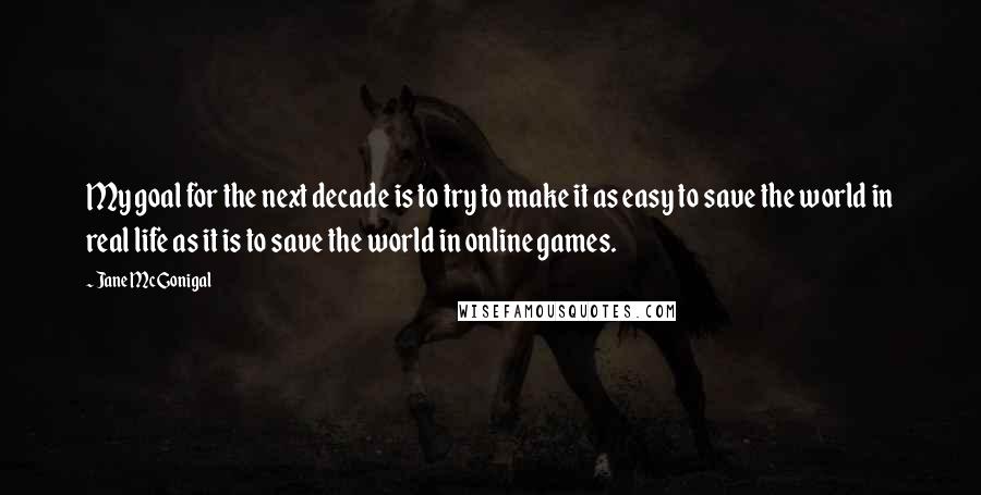Jane McGonigal Quotes: My goal for the next decade is to try to make it as easy to save the world in real life as it is to save the world in online games.