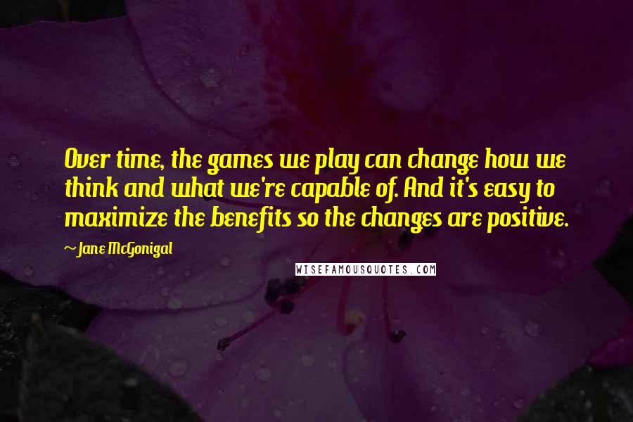 Jane McGonigal Quotes: Over time, the games we play can change how we think and what we're capable of. And it's easy to maximize the benefits so the changes are positive.