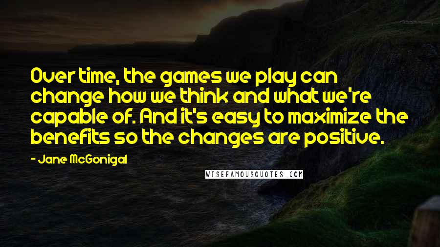 Jane McGonigal Quotes: Over time, the games we play can change how we think and what we're capable of. And it's easy to maximize the benefits so the changes are positive.