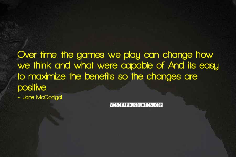 Jane McGonigal Quotes: Over time, the games we play can change how we think and what we're capable of. And it's easy to maximize the benefits so the changes are positive.
