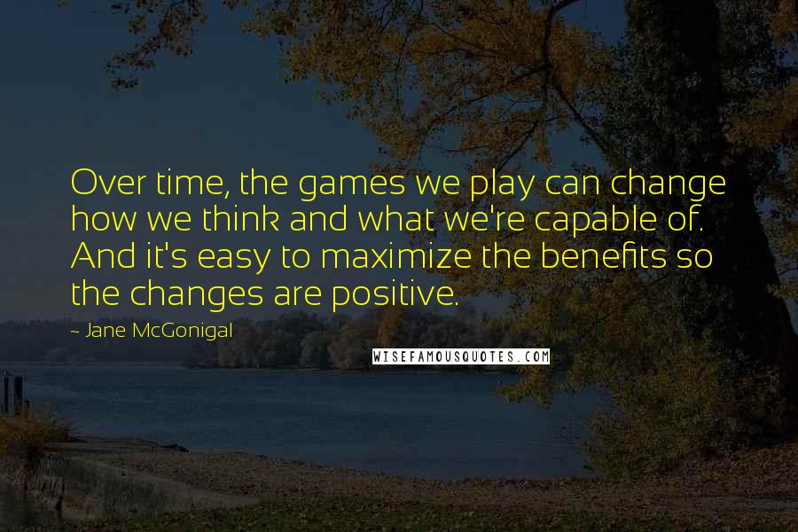 Jane McGonigal Quotes: Over time, the games we play can change how we think and what we're capable of. And it's easy to maximize the benefits so the changes are positive.