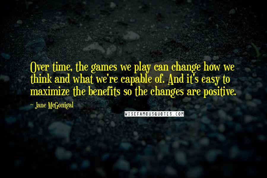 Jane McGonigal Quotes: Over time, the games we play can change how we think and what we're capable of. And it's easy to maximize the benefits so the changes are positive.