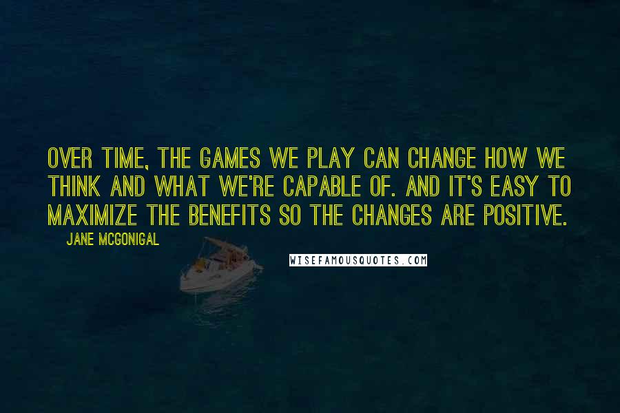 Jane McGonigal Quotes: Over time, the games we play can change how we think and what we're capable of. And it's easy to maximize the benefits so the changes are positive.