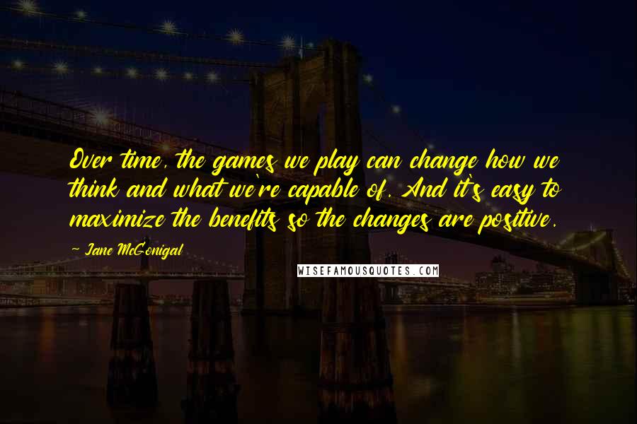 Jane McGonigal Quotes: Over time, the games we play can change how we think and what we're capable of. And it's easy to maximize the benefits so the changes are positive.