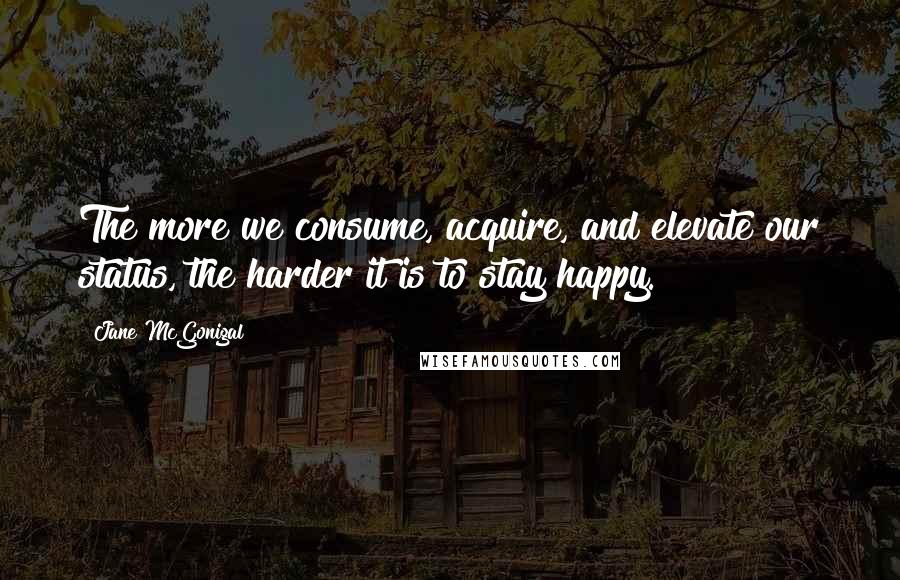 Jane McGonigal Quotes: The more we consume, acquire, and elevate our status, the harder it is to stay happy.