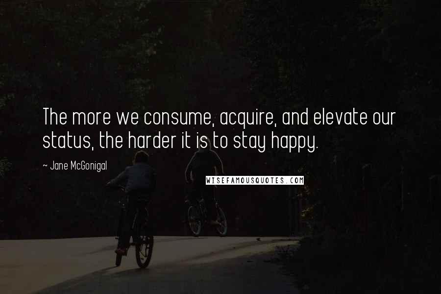 Jane McGonigal Quotes: The more we consume, acquire, and elevate our status, the harder it is to stay happy.