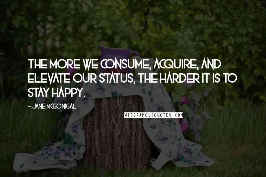 Jane McGonigal Quotes: The more we consume, acquire, and elevate our status, the harder it is to stay happy.