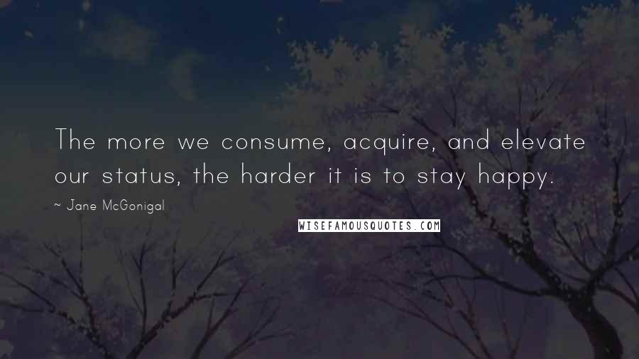 Jane McGonigal Quotes: The more we consume, acquire, and elevate our status, the harder it is to stay happy.