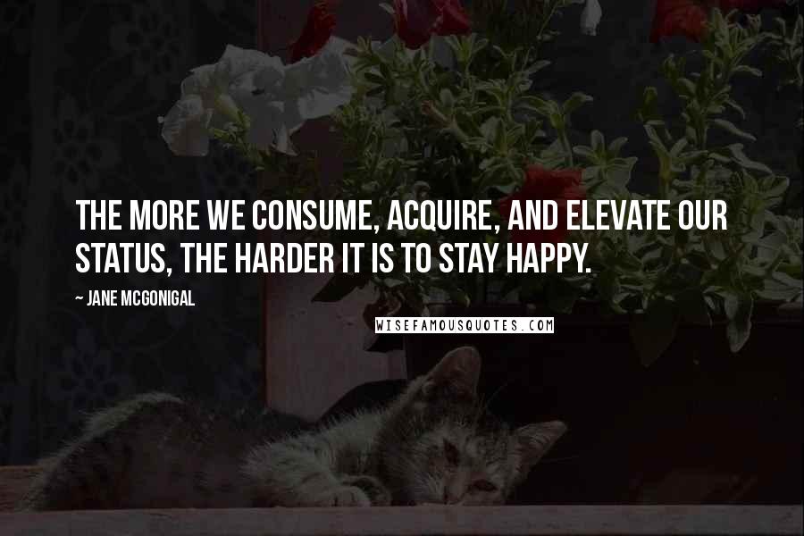 Jane McGonigal Quotes: The more we consume, acquire, and elevate our status, the harder it is to stay happy.