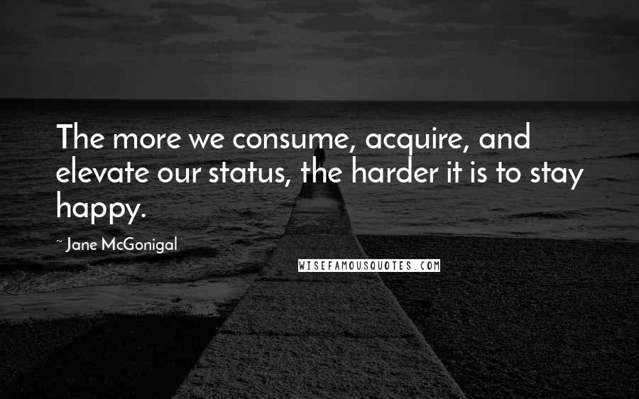 Jane McGonigal Quotes: The more we consume, acquire, and elevate our status, the harder it is to stay happy.