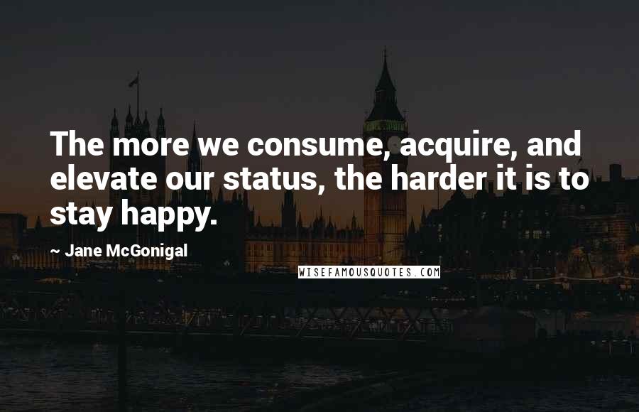 Jane McGonigal Quotes: The more we consume, acquire, and elevate our status, the harder it is to stay happy.