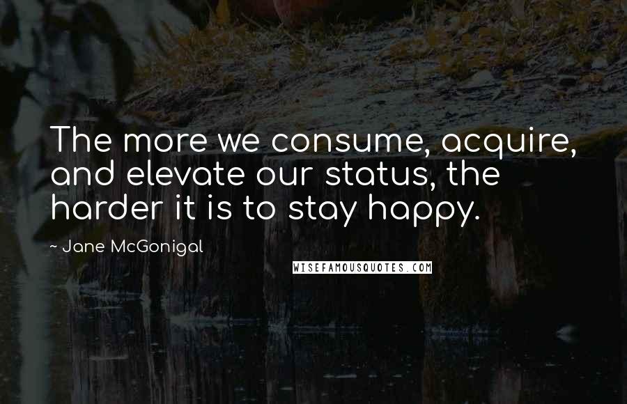 Jane McGonigal Quotes: The more we consume, acquire, and elevate our status, the harder it is to stay happy.