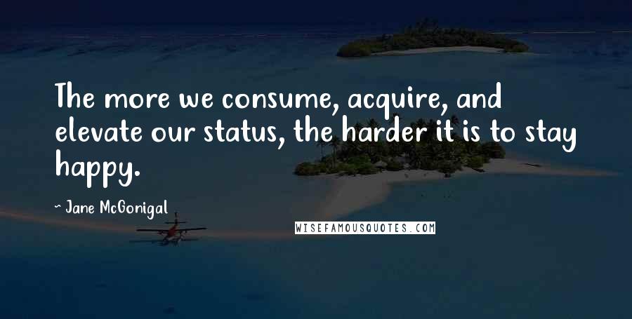 Jane McGonigal Quotes: The more we consume, acquire, and elevate our status, the harder it is to stay happy.