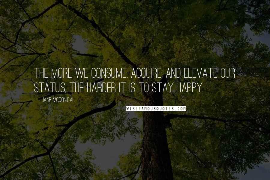 Jane McGonigal Quotes: The more we consume, acquire, and elevate our status, the harder it is to stay happy.