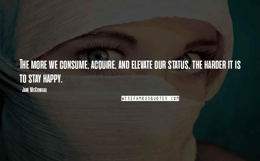 Jane McGonigal Quotes: The more we consume, acquire, and elevate our status, the harder it is to stay happy.