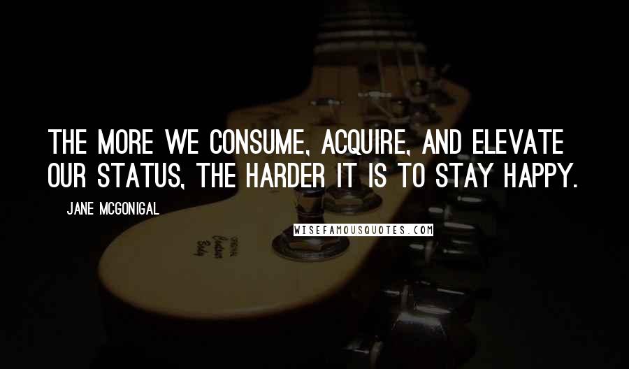 Jane McGonigal Quotes: The more we consume, acquire, and elevate our status, the harder it is to stay happy.