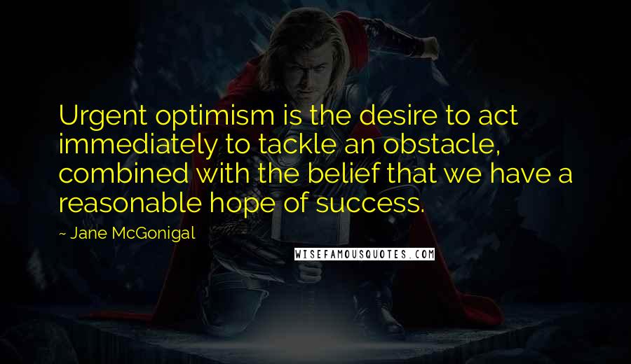 Jane McGonigal Quotes: Urgent optimism is the desire to act immediately to tackle an obstacle, combined with the belief that we have a reasonable hope of success.