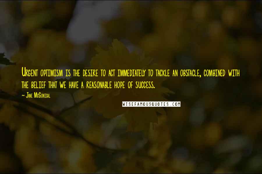 Jane McGonigal Quotes: Urgent optimism is the desire to act immediately to tackle an obstacle, combined with the belief that we have a reasonable hope of success.