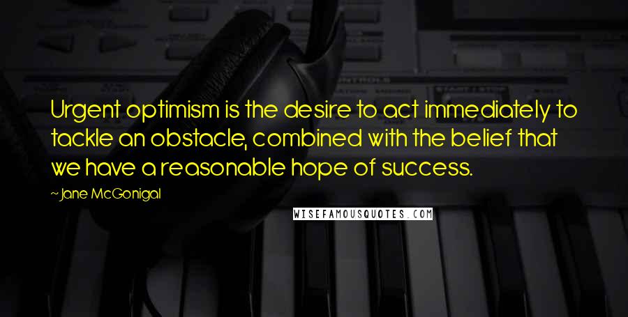 Jane McGonigal Quotes: Urgent optimism is the desire to act immediately to tackle an obstacle, combined with the belief that we have a reasonable hope of success.