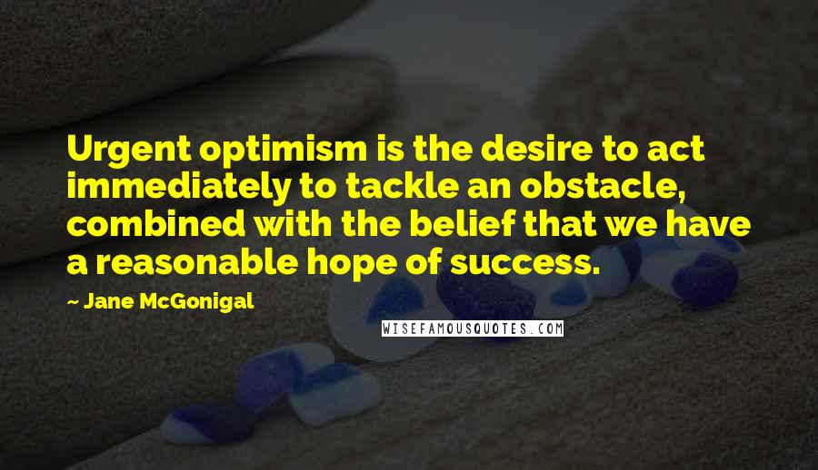 Jane McGonigal Quotes: Urgent optimism is the desire to act immediately to tackle an obstacle, combined with the belief that we have a reasonable hope of success.