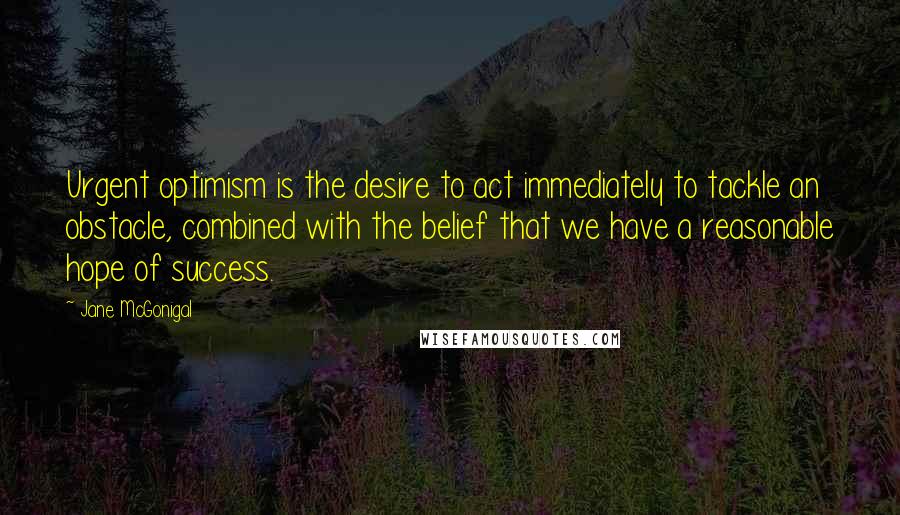 Jane McGonigal Quotes: Urgent optimism is the desire to act immediately to tackle an obstacle, combined with the belief that we have a reasonable hope of success.