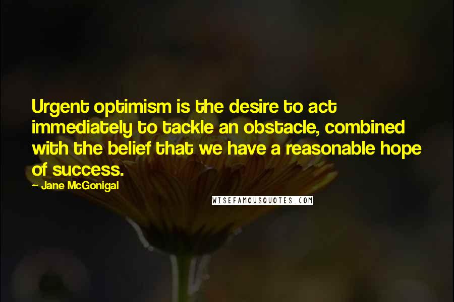 Jane McGonigal Quotes: Urgent optimism is the desire to act immediately to tackle an obstacle, combined with the belief that we have a reasonable hope of success.