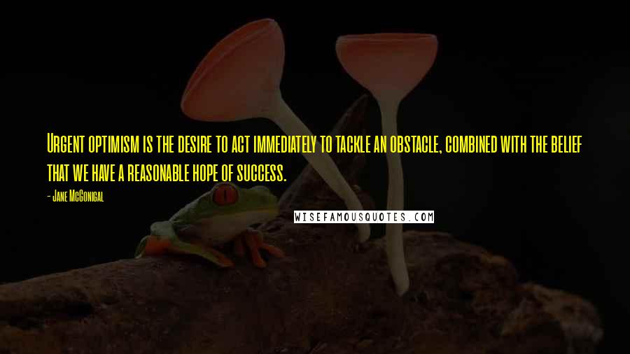 Jane McGonigal Quotes: Urgent optimism is the desire to act immediately to tackle an obstacle, combined with the belief that we have a reasonable hope of success.