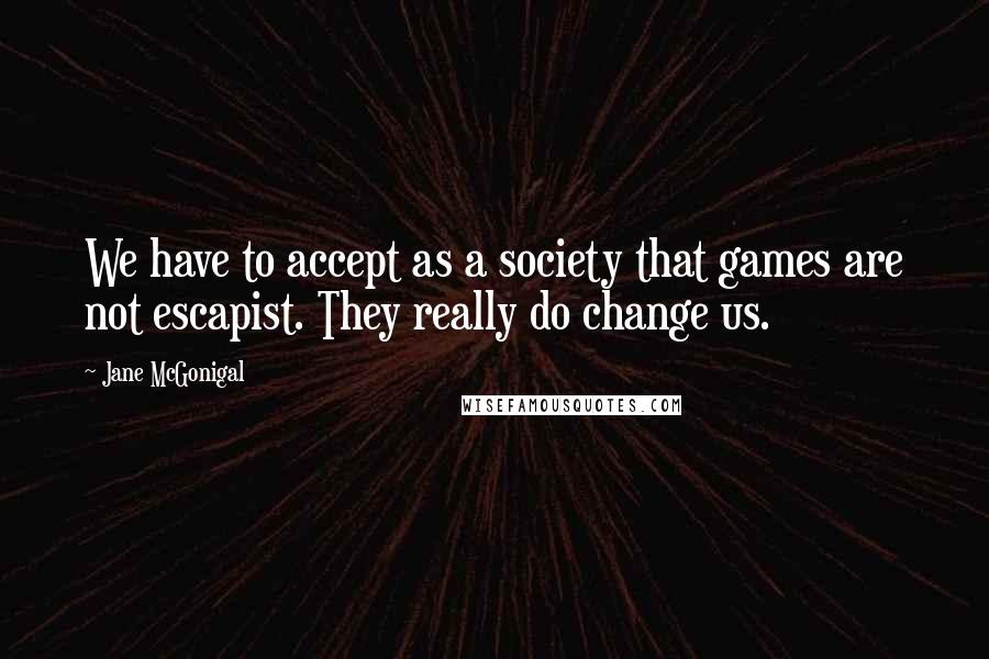 Jane McGonigal Quotes: We have to accept as a society that games are not escapist. They really do change us.