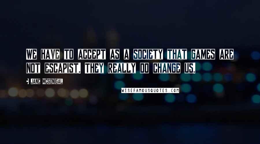 Jane McGonigal Quotes: We have to accept as a society that games are not escapist. They really do change us.