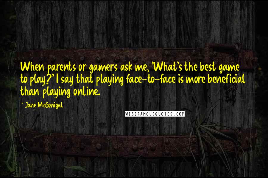 Jane McGonigal Quotes: When parents or gamers ask me, 'What's the best game to play?' I say that playing face-to-face is more beneficial than playing online.