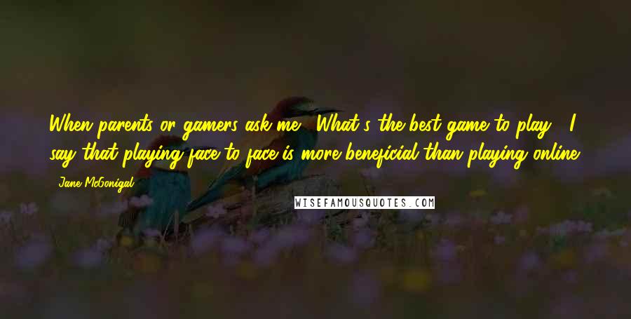 Jane McGonigal Quotes: When parents or gamers ask me, 'What's the best game to play?' I say that playing face-to-face is more beneficial than playing online.