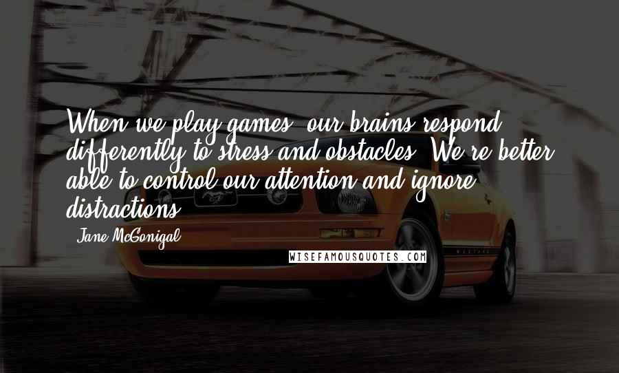 Jane McGonigal Quotes: When we play games, our brains respond differently to stress and obstacles. We're better able to control our attention and ignore distractions.