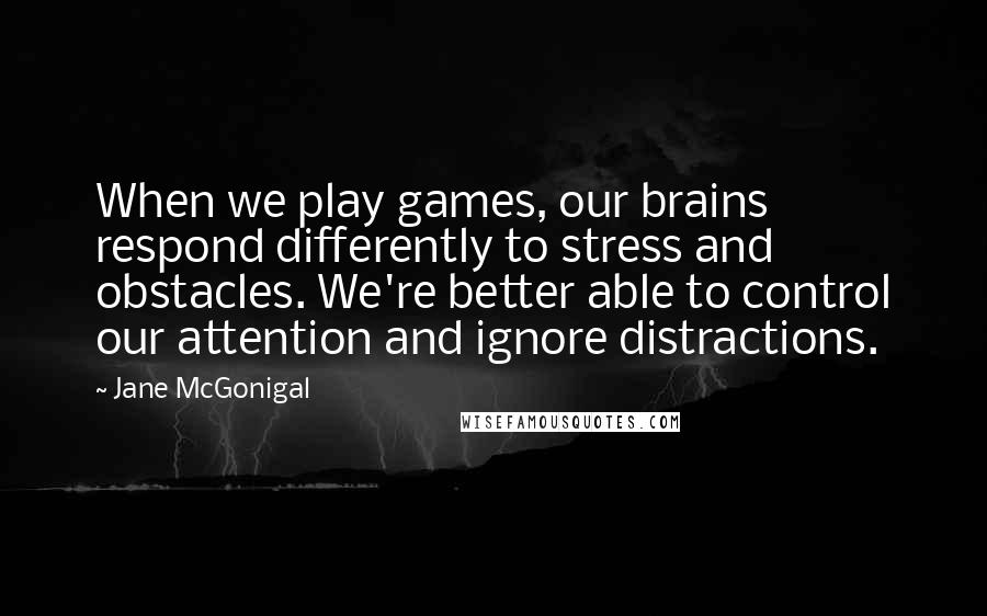 Jane McGonigal Quotes: When we play games, our brains respond differently to stress and obstacles. We're better able to control our attention and ignore distractions.