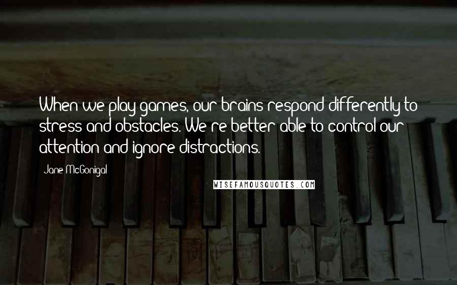 Jane McGonigal Quotes: When we play games, our brains respond differently to stress and obstacles. We're better able to control our attention and ignore distractions.