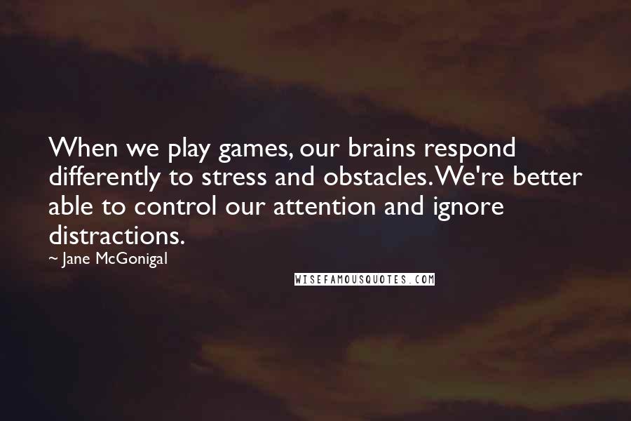 Jane McGonigal Quotes: When we play games, our brains respond differently to stress and obstacles. We're better able to control our attention and ignore distractions.