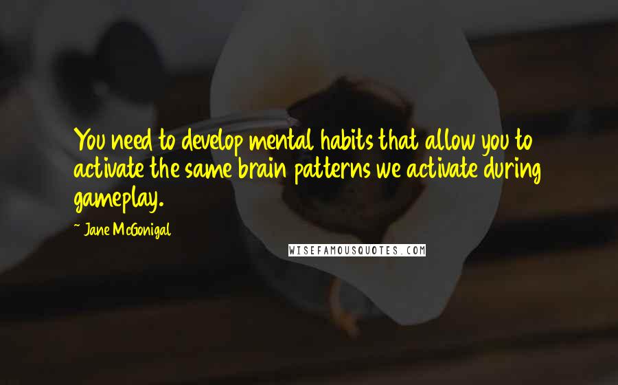 Jane McGonigal Quotes: You need to develop mental habits that allow you to activate the same brain patterns we activate during gameplay.