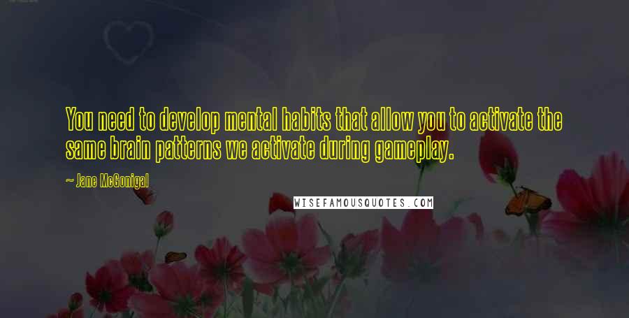 Jane McGonigal Quotes: You need to develop mental habits that allow you to activate the same brain patterns we activate during gameplay.