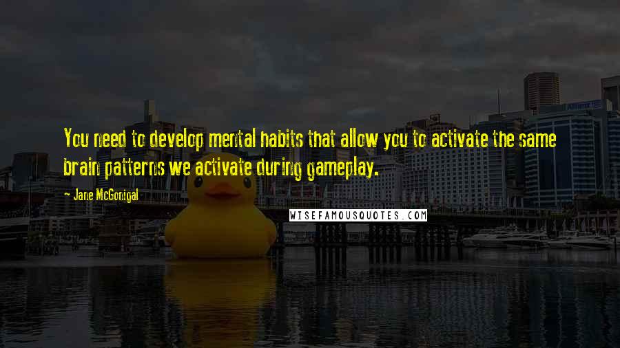 Jane McGonigal Quotes: You need to develop mental habits that allow you to activate the same brain patterns we activate during gameplay.