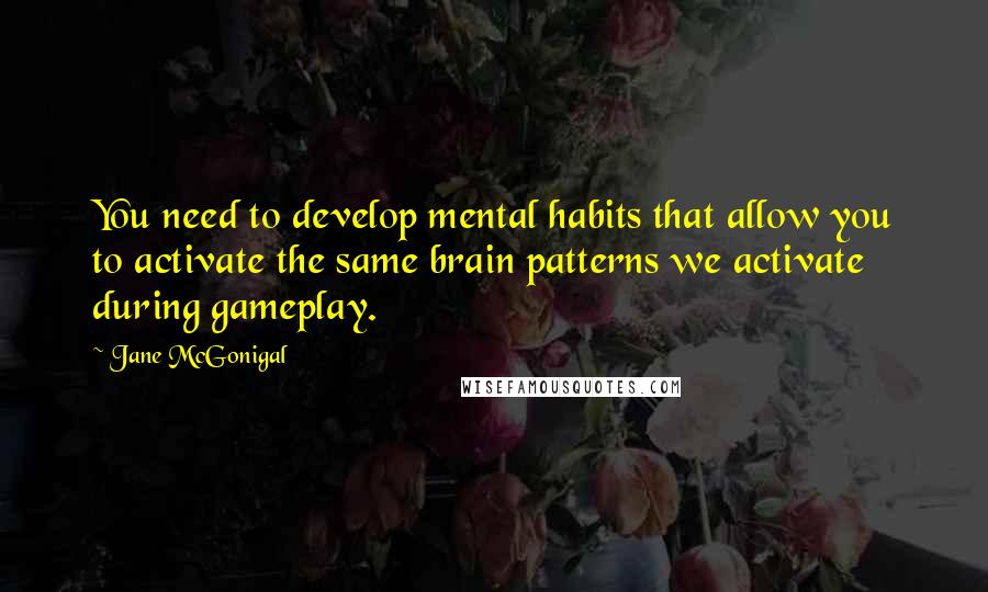 Jane McGonigal Quotes: You need to develop mental habits that allow you to activate the same brain patterns we activate during gameplay.