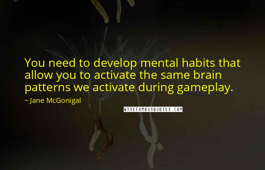 Jane McGonigal Quotes: You need to develop mental habits that allow you to activate the same brain patterns we activate during gameplay.