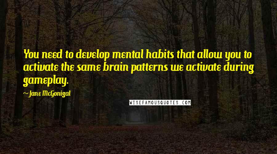 Jane McGonigal Quotes: You need to develop mental habits that allow you to activate the same brain patterns we activate during gameplay.