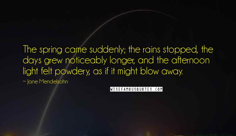 Jane Mendelsohn Quotes: The spring came suddenly; the rains stopped, the days grew noticeably longer, and the afternoon light felt powdery, as if it might blow away.