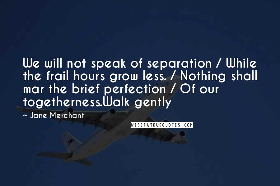 Jane Merchant Quotes: We will not speak of separation / While the frail hours grow less. / Nothing shall mar the brief perfection / Of our togetherness.Walk gently